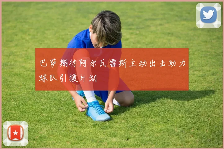 巴萨期待阿尔瓦雷斯主动出击助力球队引援计划