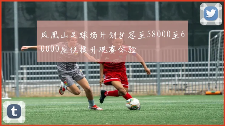 凤凰山足球场计划扩容至58000至60000座位提升观赛体验