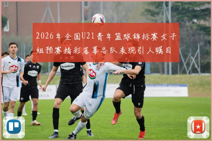 2026年全国U21青年篮球锦标赛女子组预赛精彩落幕各队表现引人瞩目