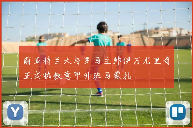 前亚特兰大与罗马主帅伊万尤里奇正式执教意甲升班马蒙扎