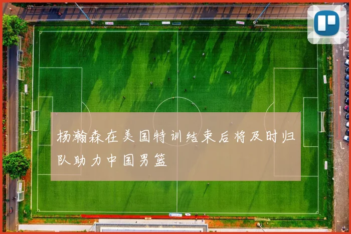 杨瀚森在美国特训结束后将及时归队助力中国男篮