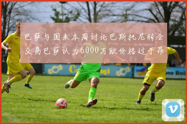 巴萨与国米本周讨论巴斯托尼转会交易巴萨认为6000万欧价格过于昂贵