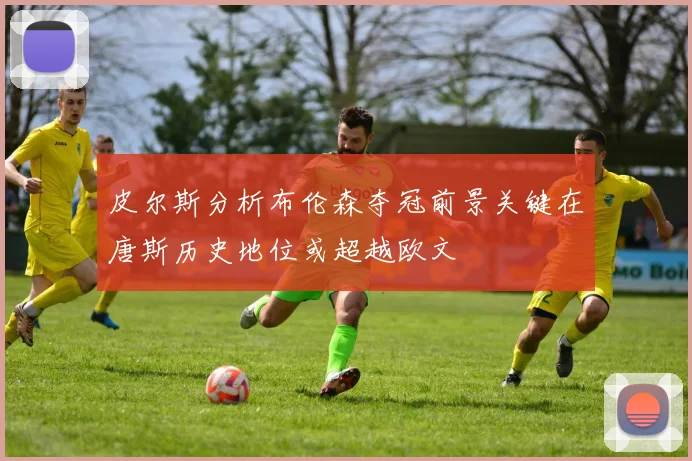皮尔斯分析布伦森夺冠前景关键在唐斯历史地位或超越欧文