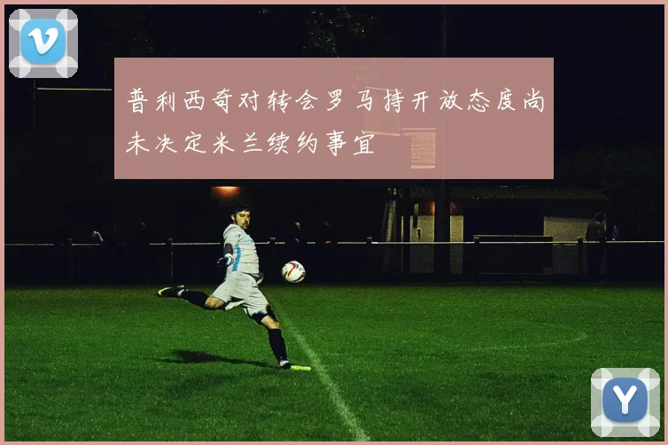 普利西奇对转会罗马持开放态度尚未决定米兰续约事宜