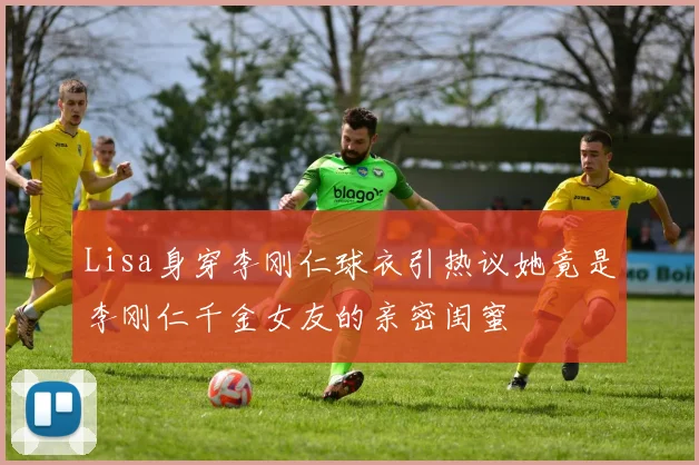 Lisa身穿李刚仁球衣引热议她竟是李刚仁千金女友的亲密闺蜜