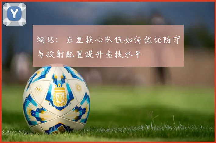 湖记：东里核心队伍如何优化防守与投射配置提升竞技水平