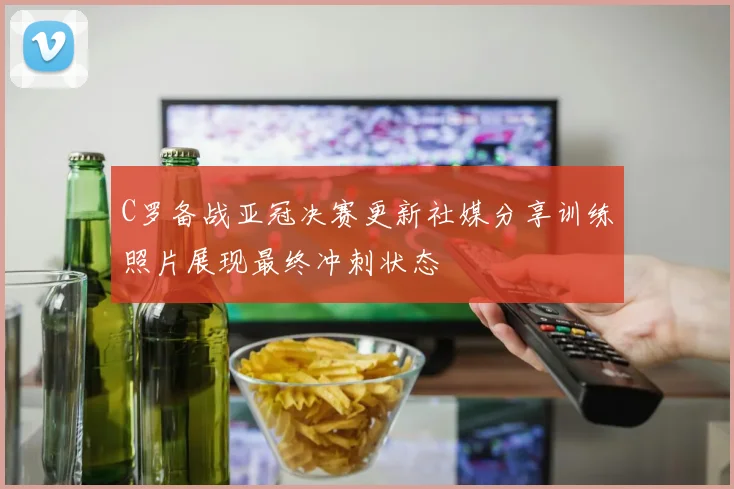 C罗备战亚冠决赛更新社媒分享训练照片展现最终冲刺状态