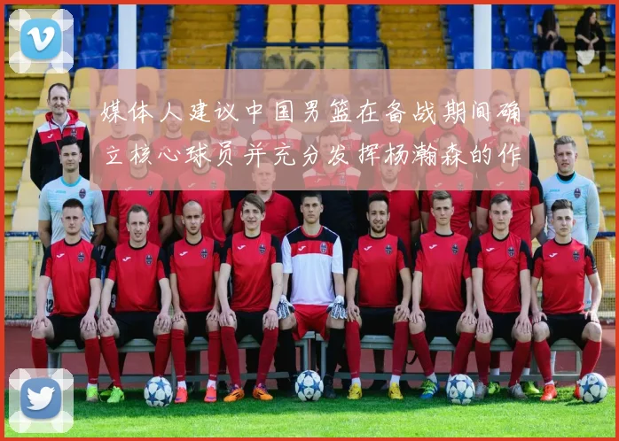 媒体人建议中国男篮在备战期间确立核心球员并充分发挥杨瀚森的作用