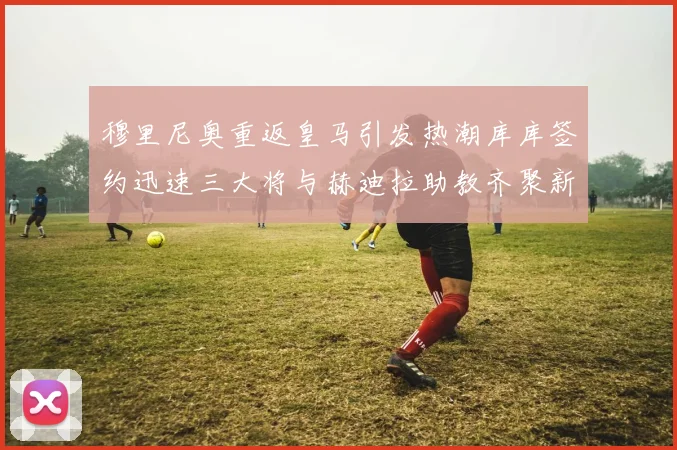 穆里尼奥重返皇马引发热潮库库签约迅速三大将与赫迪拉助教齐聚新阵容