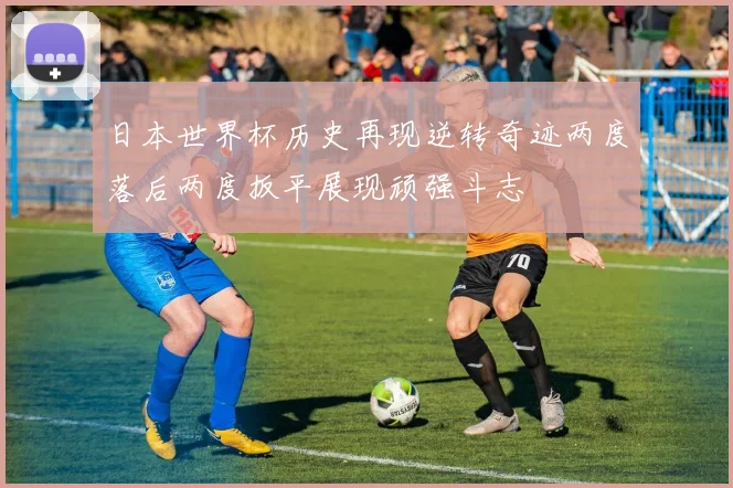 日本世界杯历史再现逆转奇迹两度落后两度扳平展现顽强斗志