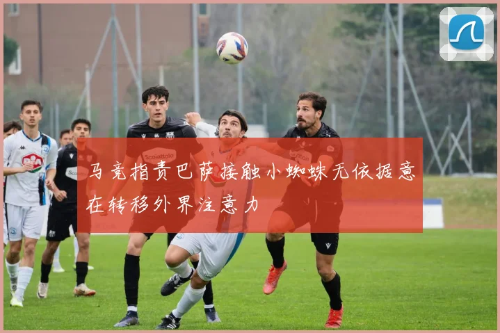 马竞指责巴萨接触小蜘蛛无依据意在转移外界注意力