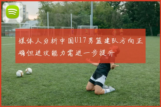 媒体人分析中国U17男篮建队方向正确但进攻能力需进一步提升