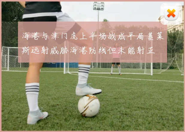 海港与津门虎上半场战成平局基莱斯远射威胁海港防线但未能射正
