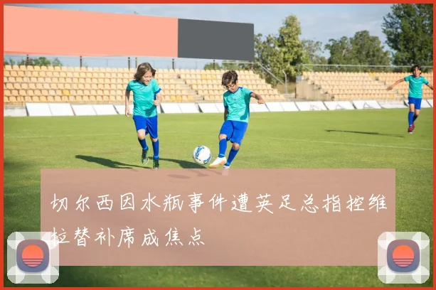 切尔西因水瓶事件遭英足总指控维拉替补席成焦点