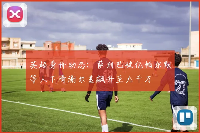 英超身价动态：萨利巴破亿帕尔默等人下滑谢尔基飙升至九千万