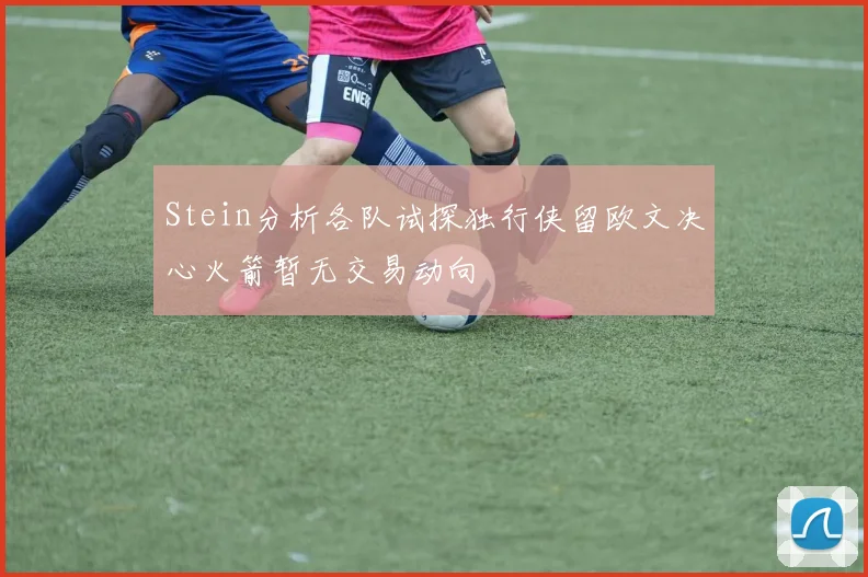 Stein分析各队试探独行侠留欧文决心火箭暂无交易动向