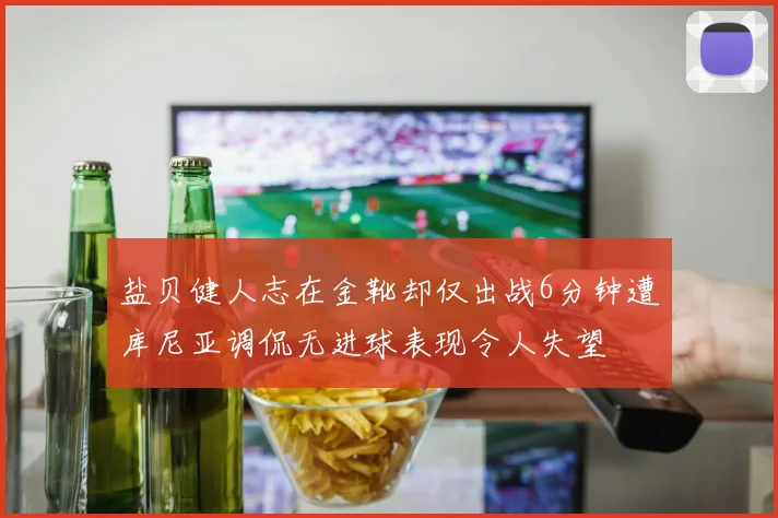 盐贝健人志在金靴却仅出战6分钟遭库尼亚调侃无进球表现令人失望