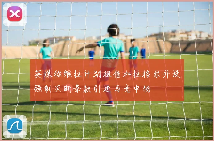 英媒称维拉计划租借加拉格尔并设强制买断条款引进马竞中场