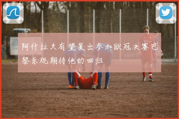 阿什拉夫有望复出参加欧冠决赛巴黎乐观期待他的回归