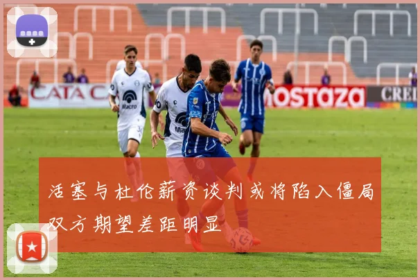 活塞与杜伦薪资谈判或将陷入僵局双方期望差距明显