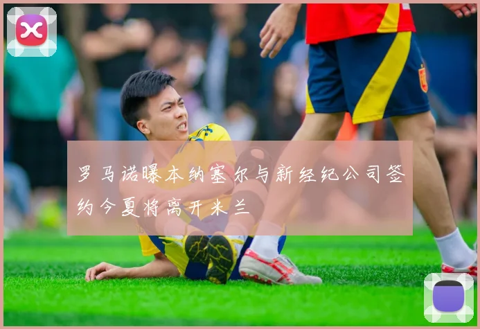 罗马诺曝本纳塞尔与新经纪公司签约今夏将离开米兰