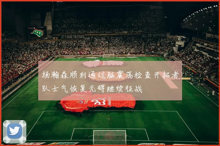 杨瀚森顺利通过脑震荡检查开拓者队士气恢复无碍继续征战