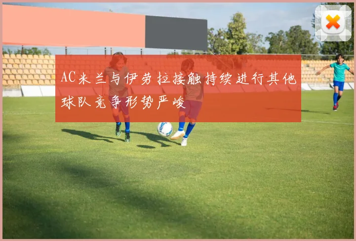 AC米兰与伊劳拉接触持续进行其他球队竞争形势严峻