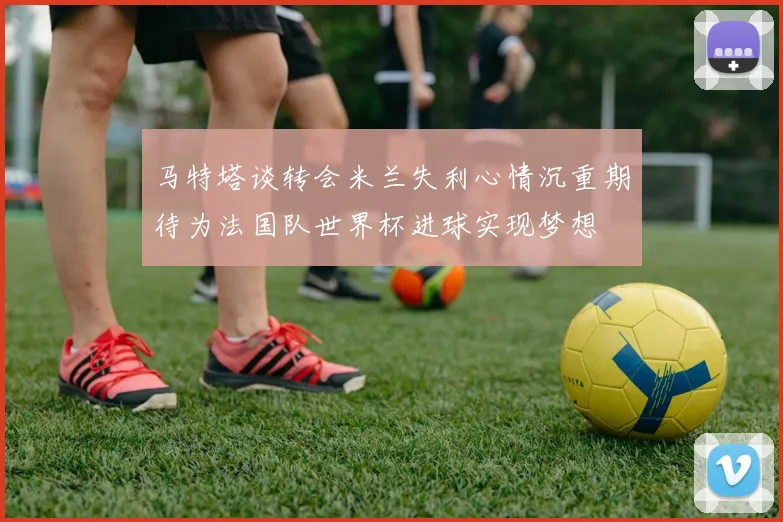 马特塔谈转会米兰失利心情沉重期待为法国队世界杯进球实现梦想