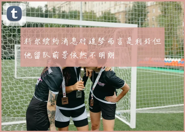 科尔续约消息对追梦而言是利好但他留队前景依然不明朗
